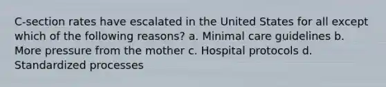 C-section rates have escalated in the United States for all except which of the following reasons? a. Minimal care guidelines b. More pressure from the mother c. Hospital protocols d. Standardized processes