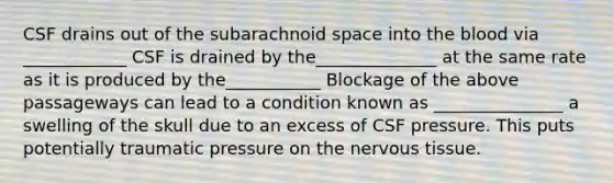 CSF drains out of the subarachnoid space into the blood via ____________ CSF is drained by the______________ at the same rate as it is produced by the___________ Blockage of the above passageways can lead to a condition known as _______________ a swelling of the skull due to an excess of CSF pressure. This puts potentially traumatic pressure on the nervous tissue.