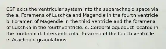 CSF exits the ventricular system into the subarachnoid space via the a. Foramena of Luschka and Magendie in the fourth ventricle b. Foramen of Magendie in the third ventricle and the foramena of Luschka in the fourthventricle. c. Cerebral aqueduct located in the forebrain d. Interventricular foramen of the fourth ventricle e. Arachnoid granulations