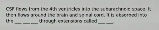 CSF flows from the 4th ventricles into the subarachnoid space. It then flows around the brain and spinal cord. It is absorbed into the ___ ___ ___ through extensions called ___ ___.