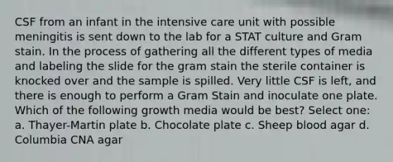 CSF from an infant in the intensive care unit with possible meningitis is sent down to the lab for a STAT culture and Gram stain. In the process of gathering all the different types of media and labeling the slide for the gram stain the sterile container is knocked over and the sample is spilled. Very little CSF is left, and there is enough to perform a Gram Stain and inoculate one plate. Which of the following growth media would be best? Select one: a. Thayer-Martin plate b. Chocolate plate c. Sheep blood agar d. Columbia CNA agar