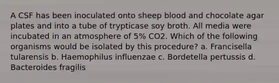 A CSF has been inoculated onto sheep blood and chocolate agar plates and into a tube of trypticase soy broth. All media were incubated in an atmosphere of 5% CO2. Which of the following organisms would be isolated by this procedure? a. Francisella tularensis b. Haemophilus influenzae c. Bordetella pertussis d. Bacteroides fragilis