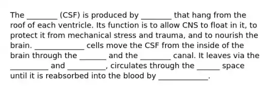 The ________ (CSF) is produced by ________ that hang from the roof of each ventricle. Its function is to allow CNS to float in it, to protect it from mechanical stress and trauma, and to nourish the brain. _____________ cells move the CSF from the inside of the brain through the _______ and the ________ canal. It leaves via the __________ and __________, circulates through the ______ space until it is reabsorbed into the blood by _____________.