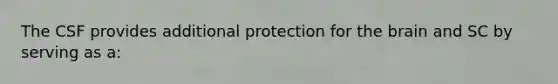 The CSF provides additional protection for the brain and SC by serving as a: