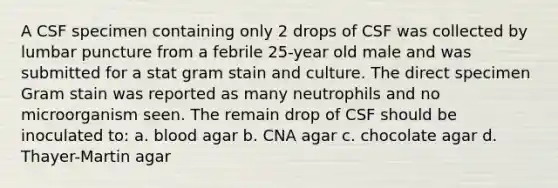 A CSF specimen containing only 2 drops of CSF was collected by lumbar puncture from a febrile 25-year old male and was submitted for a stat gram stain and culture. The direct specimen Gram stain was reported as many neutrophils and no microorganism seen. The remain drop of CSF should be inoculated to: a. blood agar b. CNA agar c. chocolate agar d. Thayer-Martin agar