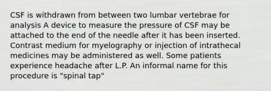 CSF is withdrawn from between two lumbar vertebrae for analysis A device to measure the pressure of CSF may be attached to the end of the needle after it has been inserted. Contrast medium for myelography or injection of intrathecal medicines may be administered as well. Some patients experience headache after L.P. An informal name for this procedure is "spinal tap"