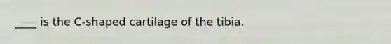 ____ is the C-shaped cartilage of the tibia.