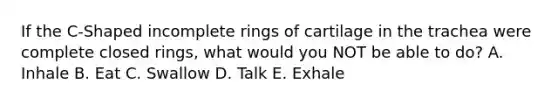 If the C-Shaped incomplete rings of cartilage in the trachea were complete closed rings, what would you NOT be able to do? A. Inhale B. Eat C. Swallow D. Talk E. Exhale