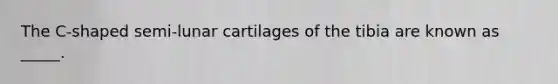 The C-shaped semi-lunar cartilages of the tibia are known as _____.