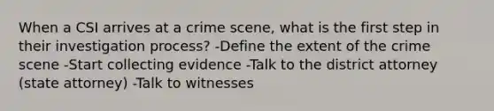 When a CSI arrives at a crime scene, what is the first step in their investigation process? -Define the extent of the crime scene -Start collecting evidence -Talk to the district attorney (state attorney) -Talk to witnesses