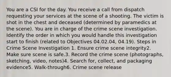 You are a CSI for the day. You receive a call from dispatch requesting your services at the scene of a shooting. The victim is shot in the chest and deceased (determined by paramedics at the scene). You are in charge of the crime scene investigation. Identify the order in which you would handle this investigation start to finish (related to Objectives 04.02.04, 04.19). Steps in Crime Scene Investigation 1. Ensure crime scene integrity2. Make sure scene is safe.3. Record the crime scene (photographs, sketching, video, notes)4. Search for, collect, and packaging evidence5. Walk-through6. Crime scene release