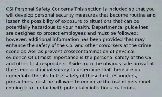 CSI Personal Safety Concerns This section is included so that you will develop personal security measures that become routine and lessen the possibility of exposure to situations that can be potentially hazardous to your health. Departmental guidelines are designed to protect employees and must be followed; however, additional information has been provided that may enhance the safety of the CSI and other coworkers at the crime scene as well as prevent crosscontamination of physical evidence Of utmost importance is the personal safety of the CSI and other first responders. Aside from the obvious safe arrival at the scene and initial survey to determine that there are no immediate threats to the safety of those first responders, precautions must be followed to minimize the risk of personnel coming into contact with potentially infectious materials.