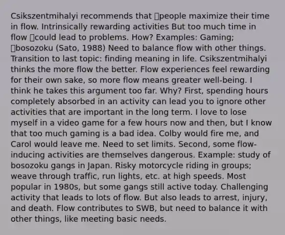 Csikszentmihalyi recommends that people maximize their time in flow. Intrinsically rewarding activities But too much time in flow could lead to problems. How? Examples: Gaming; bosozoku (Sato, 1988) Need to balance flow with other things. Transition to last topic: finding meaning in life. Csikszentmihalyi thinks the more flow the better. Flow experiences feel rewarding for their own sake, so more flow means greater well-being. I think he takes this argument too far. Why? First, spending hours completely absorbed in an activity can lead you to ignore other activities that are important in the long term. I love to lose myself in a video game for a few hours now and then, but I know that too much gaming is a bad idea. Colby would fire me, and Carol would leave me. Need to set limits. Second, some flow-inducing activities are themselves dangerous. Example: study of bosozoku gangs in Japan. Risky motorcycle riding in groups; weave through traffic, run lights, etc. at high speeds. Most popular in 1980s, but some gangs still active today. Challenging activity that leads to lots of flow. But also leads to arrest, injury, and death. Flow contributes to SWB, but need to balance it with other things, like meeting basic needs.