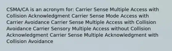 CSMA/CA is an acronym for: Carrier Sense Multiple Access with Collision Acknowledgment Carrier Sense Mode Access with Carrier Avoidance Carrier Sense Multiple Access with Collision Avoidance Carrier Sensory Multiple Access without Collision Acknowledgment Carrier Sense Multiple Acknowledgment with Collision Avoidance