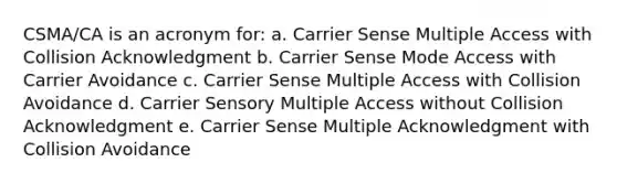 CSMA/CA is an acronym for: a. Carrier Sense Multiple Access with Collision Acknowledgment b. Carrier Sense Mode Access with Carrier Avoidance c. Carrier Sense Multiple Access with Collision Avoidance d. Carrier Sensory Multiple Access without Collision Acknowledgment e. Carrier Sense Multiple Acknowledgment with Collision Avoidance