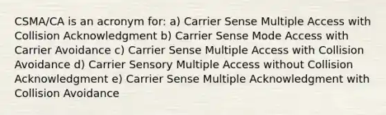 CSMA/CA is an acronym for: a) Carrier Sense Multiple Access with Collision Acknowledgment b) Carrier Sense Mode Access with Carrier Avoidance c) Carrier Sense Multiple Access with Collision Avoidance d) Carrier Sensory Multiple Access without Collision Acknowledgment e) Carrier Sense Multiple Acknowledgment with Collision Avoidance