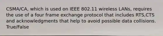 CSMA/CA, which is used on IEEE 802.11 wireless LANs, requires the use of a four frame exchange protocol that includes RTS,CTS and acknowledgments that help to avoid possible data collisions. True/False