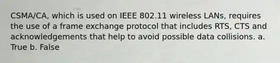 CSMA/CA, which is used on IEEE 802.11 wireless LANs, requires the use of a frame exchange protocol that includes RTS, CTS and acknowledgements that help to avoid possible data collisions. a. True b. False