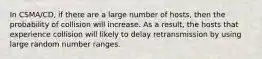 In CSMA/CD, if there are a large number of hosts, then the probability of collision will increase. As a result, the hosts that experience collision will likely to delay retransmission by using large random number ranges.