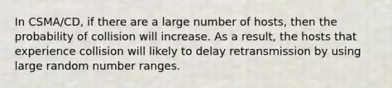 In CSMA/CD, if there are a large number of hosts, then the probability of collision will increase. As a result, the hosts that experience collision will likely to delay retransmission by using large random number ranges.