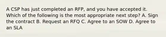 A CSP has just completed an RFP, and you have accepted it. Which of the following is the most appropriate next step? A. Sign the contract B. Request an RFQ C. Agree to an SOW D. Agree to an SLA