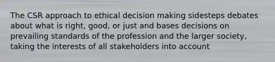 The CSR approach to ethical decision making sidesteps debates about what is right, good, or just and bases decisions on prevailing standards of the profession and the larger society, taking the interests of all stakeholders into account