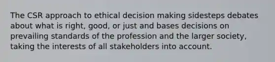 The CSR approach to ethical <a href='https://www.questionai.com/knowledge/kuI1pP196d-decision-making' class='anchor-knowledge'>decision making</a> sidesteps debates about what is right, good, or just and bases decisions on prevailing standards of the profession and the larger society, taking the interests of all stakeholders into account.