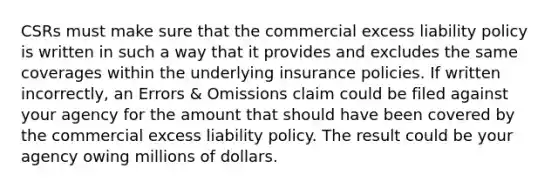 CSRs must make sure that the commercial excess liability policy is written in such a way that it provides and excludes the same coverages within the underlying insurance policies. If written incorrectly, an Errors & Omissions claim could be filed against your agency for the amount that should have been covered by the commercial excess liability policy. The result could be your agency owing millions of dollars.