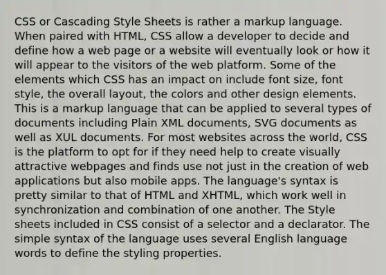 CSS or Cascading Style Sheets is rather a markup language. When paired with HTML, CSS allow a developer to decide and define how a web page or a website will eventually look or how it will appear to the visitors of the web platform. Some of the elements which CSS has an impact on include font size, font style, the overall layout, the colors and other design elements. This is a markup language that can be applied to several types of documents including Plain XML documents, SVG documents as well as XUL documents. For most websites across the world, CSS is the platform to opt for if they need help to create visually attractive webpages and finds use not just in the creation of web applications but also mobile apps. The language's syntax is pretty similar to that of HTML and XHTML, which work well in synchronization and combination of one another. The Style sheets included in CSS consist of a selector and a declarator. The simple syntax of the language uses several English language words to define the styling properties.