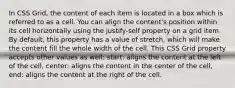 In CSS Grid, the content of each item is located in a box which is referred to as a cell. You can align the content's position within its cell horizontally using the justify-self property on a grid item. By default, this property has a value of stretch, which will make the content fill the whole width of the cell. This CSS Grid property accepts other values as well: start: aligns the content at the left of the cell, center: aligns the content in the center of the cell, end: aligns the content at the right of the cell.