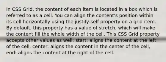 In CSS Grid, the content of each item is located in a box which is referred to as a cell. You can align the content's position within its cell horizontally using the justify-self property on a grid item. By default, this property has a value of stretch, which will make the content fill the whole width of the cell. This CSS Grid property accepts other values as well: start: aligns the content at the left of the cell, center: aligns the content in the center of the cell, end: aligns the content at the right of the cell.