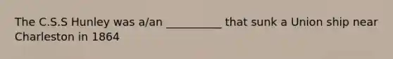 The C.S.S Hunley was a/an __________ that sunk a Union ship near Charleston in 1864
