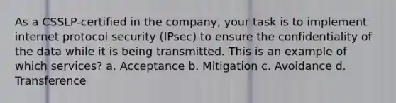 As a CSSLP-certified in the company, your task is to implement internet protocol security (IPsec) to ensure the confidentiality of the data while it is being transmitted. This is an example of which services? a. Acceptance b. Mitigation c. Avoidance d. Transference