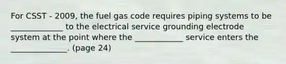 For CSST - 2009, the fuel gas code requires piping systems to be _____________ to the electrical service grounding electrode system at the point where the ____________ service enters the ______________. (page 24)