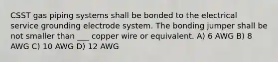 CSST gas piping systems shall be bonded to the electrical service grounding electrode system. The bonding jumper shall be not smaller than ___ copper wire or equivalent. A) 6 AWG B) 8 AWG C) 10 AWG D) 12 AWG