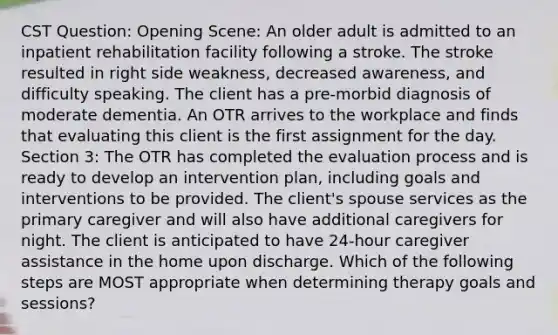 CST Question: Opening Scene: An older adult is admitted to an inpatient rehabilitation facility following a stroke. The stroke resulted in right side weakness, decreased awareness, and difficulty speaking. The client has a pre-morbid diagnosis of moderate dementia. An OTR arrives to the workplace and finds that evaluating this client is the first assignment for the day. Section 3: The OTR has completed the evaluation process and is ready to develop an intervention plan, including goals and interventions to be provided. The client's spouse services as the primary caregiver and will also have additional caregivers for night. The client is anticipated to have 24-hour caregiver assistance in the home upon discharge. Which of the following steps are MOST appropriate when determining therapy goals and sessions?