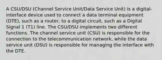 A CSU/DSU (Channel Service Unit/Data Service Unit) is a digital-interface device used to connect a data terminal equipment (DTE), such as a router, to a digital circuit, such as a Digital Signal 1 (T1) line. The CSU/DSU implements two different functions. The channel service unit (CSU) is responsible for the connection to the telecommunication network, while the data service unit (DSU) is responsible for managing the interface with the DTE.