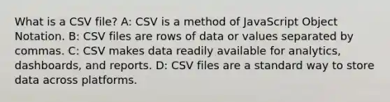 What is a CSV file? A: CSV is a method of JavaScript Object Notation. B: CSV files are rows of data or values separated by commas. C: CSV makes data readily available for analytics, dashboards, and reports. D: CSV files are a standard way to store data across platforms.