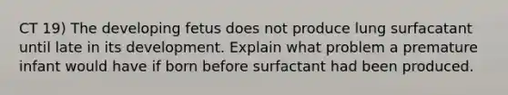 CT 19) The developing fetus does not produce lung surfacatant until late in its development. Explain what problem a premature infant would have if born before surfactant had been produced.