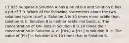 CT 825 Suppose a Solution A has a pH of 6.0 and Solution B has a pH of 7.0. Which of the following statements about the two solutions is/are true? a. Solution A is 10 times more acidic than solution B. b. Solution B is neither acidic nor basic. c. The concentration of OH- ions in Solution B is 10 times their concentration in Solution A. d. [OH-] = [H+] in solution B. e. The value of [H+] in Solution A is 10 times that in Solution B.