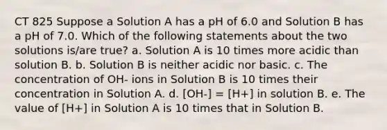 CT 825 Suppose a Solution A has a pH of 6.0 and Solution B has a pH of 7.0. Which of the following statements about the two solutions is/are true? a. Solution A is 10 times more acidic than solution B. b. Solution B is neither acidic nor basic. c. The concentration of OH- ions in Solution B is 10 times their concentration in Solution A. d. [OH-] = [H+] in solution B. e. The value of [H+] in Solution A is 10 times that in Solution B.