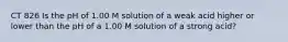 CT 826 Is the pH of 1.00 M solution of a weak acid higher or lower than the pH of a 1.00 M solution of a strong acid?