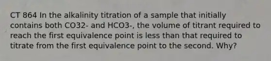 CT 864 In the alkalinity titration of a sample that initially contains both CO32- and HCO3-, the volume of titrant required to reach the first equivalence point is <a href='https://www.questionai.com/knowledge/k7BtlYpAMX-less-than' class='anchor-knowledge'>less than</a> that required to titrate from the first equivalence point to the second. Why?