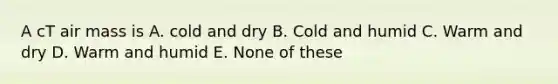 A cT air mass is A. cold and dry B. Cold and humid C. Warm and dry D. Warm and humid E. None of these