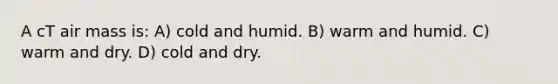 A cT air mass is: A) cold and humid. B) warm and humid. C) warm and dry. D) cold and dry.