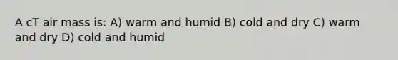 A cT air mass is: A) warm and humid B) cold and dry C) warm and dry D) cold and humid