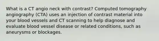 What is a CT angio neck with contrast? Computed tomography angiography (CTA) uses an injection of contrast material into your <a href='https://www.questionai.com/knowledge/kZJ3mNKN7P-blood-vessels' class='anchor-knowledge'>blood vessels</a> and CT scanning to help diagnose and evaluate blood vessel disease or related conditions, such as aneurysms or blockages.