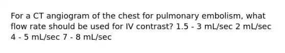 For a CT angiogram of the chest for pulmonary embolism, what flow rate should be used for IV contrast? 1.5 - 3 mL/sec 2 mL/sec 4 - 5 mL/sec 7 - 8 mL/sec