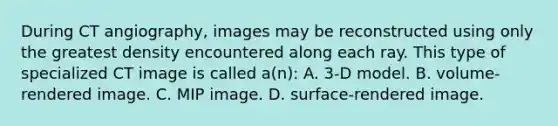 During CT angiography, images may be reconstructed using only the greatest density encountered along each ray. This type of specialized CT image is called a(n): A. 3-D model. B. volume-rendered image. C. MIP image. D. surface-rendered image.