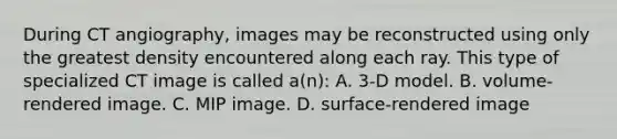 During CT angiography, images may be reconstructed using only the greatest density encountered along each ray. This type of specialized CT image is called a(n): A. 3-D model. B. volume-rendered image. C. MIP image. D. surface-rendered image